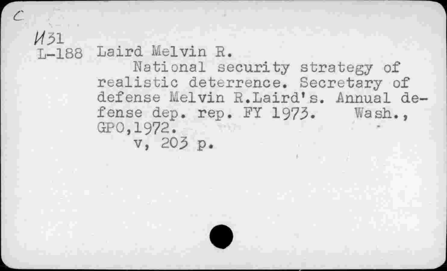 ﻿/731
L-188 Laird Melvin R.
National security strategy of realistic deterrence. Secretary of defense Melvin R.Laird’s. Annual defense dep. rep. RY 1973. Wash.., GPO,1972.
v, 203 p.